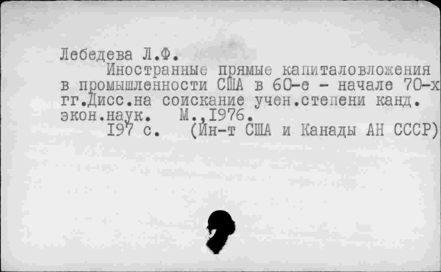 ﻿Лебедева Л.Ф.
Иностранные прямые капиталовложения в промышленности США в 60-е - начале 70-х гг.Дисс.на соискание учен.степени канд. экон.наук. М.,1976.
197 с. (Ин-т США и Канады АН СССР)
9